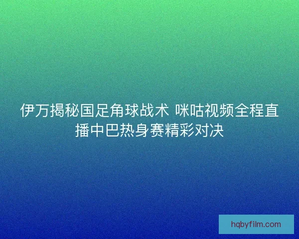 伊万揭秘国足角球战术 咪咕视频全程直播中巴热身赛精彩对决