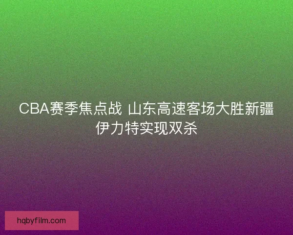 CBA赛季焦点战 山东高速客场大胜新疆伊力特实现双杀
